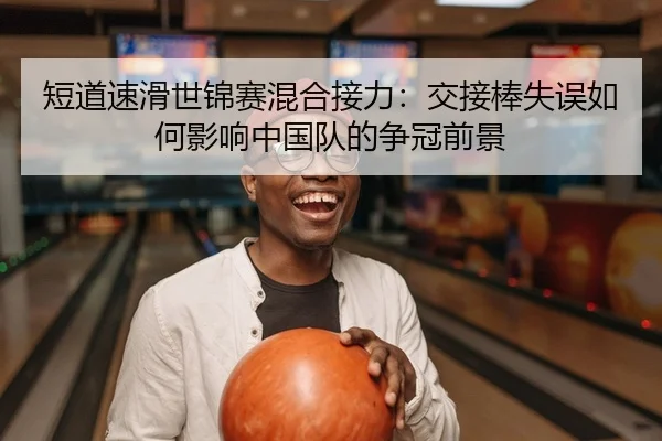 短道速滑世锦赛混合接力：交接棒失误如何影响中国队的争冠前景 - Leyu